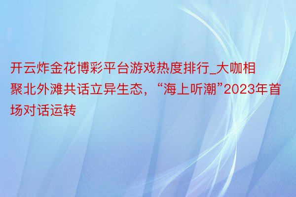 开云炸金花博彩平台游戏热度排行_大咖相聚北外滩共话立异生态，“海上听潮”2023年首场对话运转