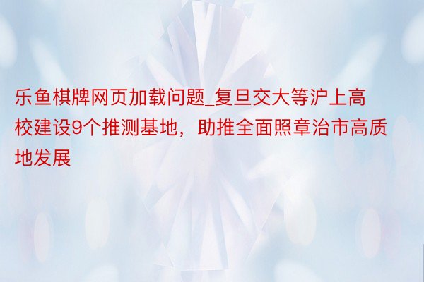 乐鱼棋牌网页加载问题_复旦交大等沪上高校建设9个推测基地，助推全面照章治市高质地发展