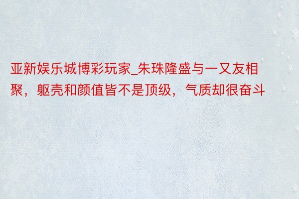 亚新娱乐城博彩玩家_朱珠隆盛与一又友相聚，躯壳和颜值皆不是顶级，气质却很奋斗