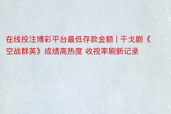 在线投注博彩平台最低存款金额 | 干戈剧《空战群英》成绩高热度 收视率刷新记录