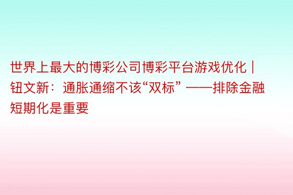 世界上最大的博彩公司博彩平台游戏优化 | 钮文新：通胀通缩不该“双标” ——排除金融短期化是重要