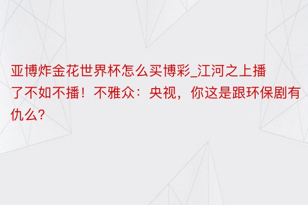 亚博炸金花世界杯怎么买博彩_江河之上播了不如不播！不雅众：央视，你这是跟环保剧有仇么？