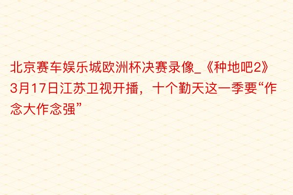 北京赛车娱乐城欧洲杯决赛录像_《种地吧2》3月17日江苏卫视开播，十个勤天这一季要“作念大作念强”