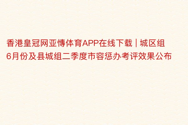 香港皇冠网亚慱体育APP在线下载 | 城区组6月份及县城组二季度市容惩办考评效果公布