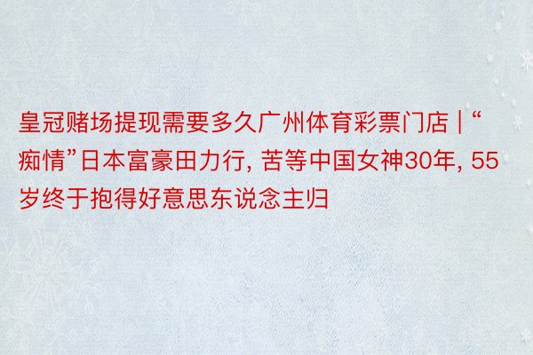 皇冠赌场提现需要多久广州体育彩票门店 | “痴情”日本富豪田力行, 苦等中国女神30年, 55岁终于抱得好意思东说念主归