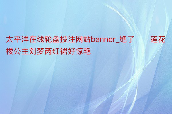 太平洋在线轮盘投注网站banner_绝了❗️莲花楼公主刘梦芮红裙好惊艳‼️