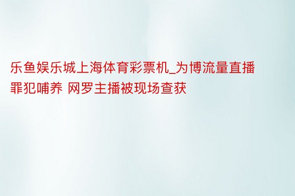 乐鱼娱乐城上海体育彩票机_为博流量直播罪犯哺养 网罗主播被现场查获