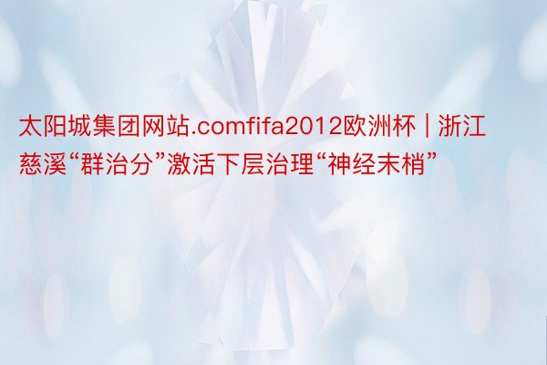 太阳城集团网站.comfifa2012欧洲杯 | 浙江慈溪“群治分”激活下层治理“神经末梢”