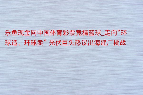 乐鱼现金网中国体育彩票竞猜篮球_走向“环球造、环球卖” 光伏巨头热议出海建厂挑战