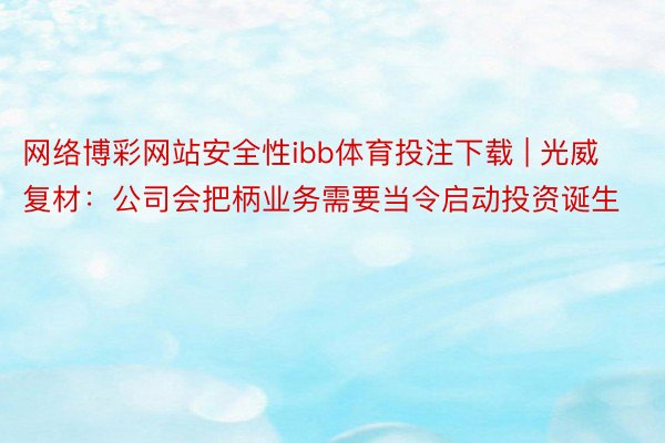 网络博彩网站安全性ibb体育投注下载 | 光威复材：公司会把柄业务需要当令启动投资诞生