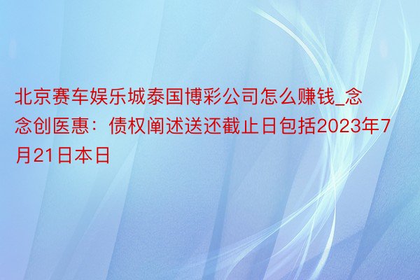 北京赛车娱乐城泰国博彩公司怎么赚钱_念念创医惠：债权阐述送还截止日包括2023年7月21日本日