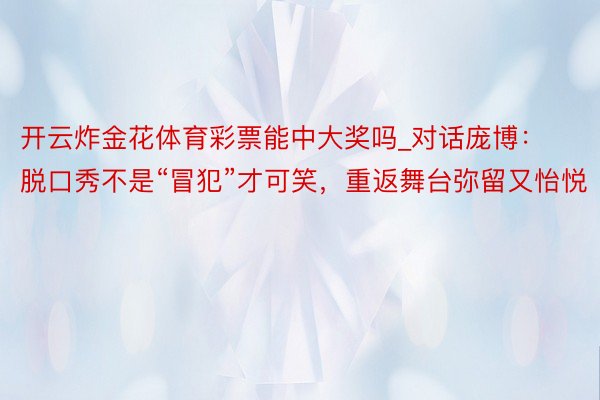 开云炸金花体育彩票能中大奖吗_对话庞博：脱口秀不是“冒犯”才可笑，重返舞台弥留又怡悦