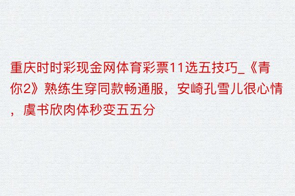 重庆时时彩现金网体育彩票11选五技巧_《青你2》熟练生穿同款畅通服，安崎孔雪儿很心情，虞书欣肉体秒变五五分