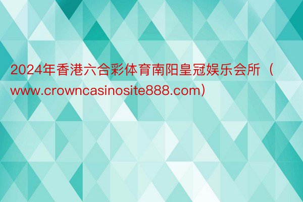 2024年香港六合彩体育南阳皇冠娱乐会所（www.crowncasinosite888.com）