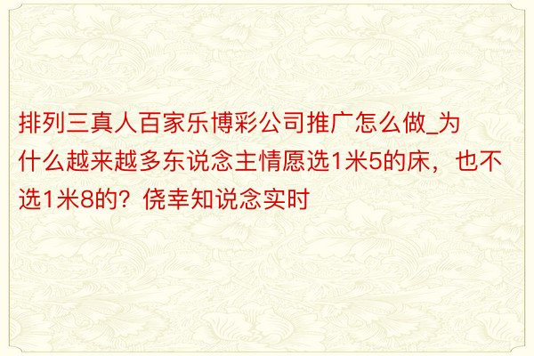 排列三真人百家乐博彩公司推广怎么做_为什么越来越多东说念主情愿选1米5的床，也不选1米8的？侥幸知说念实时