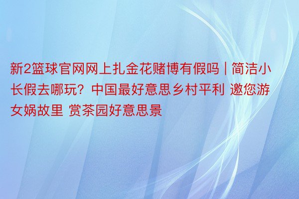 新2篮球官网网上扎金花赌博有假吗 | 简洁小长假去哪玩？中国最好意思乡村平利 邀您游女娲故里 赏茶园好意思景