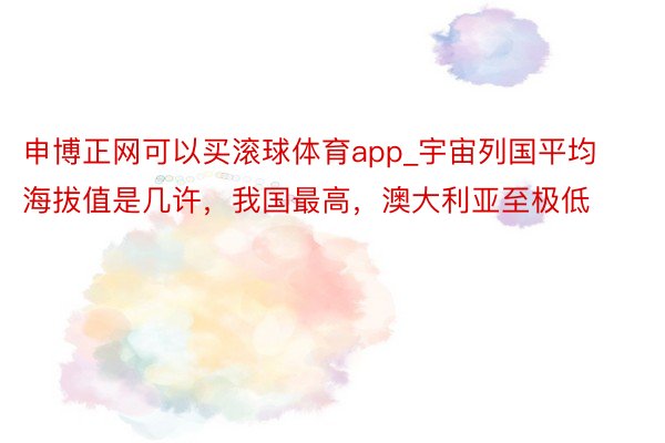 申博正网可以买滚球体育app_宇宙列国平均海拔值是几许，我国最高，澳大利亚至极低