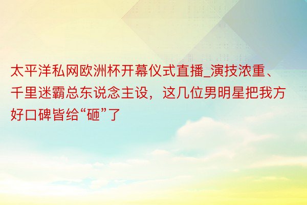 太平洋私网欧洲杯开幕仪式直播_演技浓重、千里迷霸总东说念主设，这几位男明星把我方好口碑皆给“砸”了