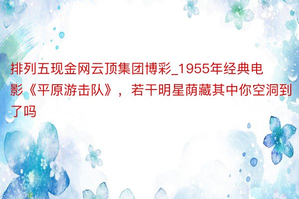 排列五现金网云顶集团博彩_1955年经典电影《平原游击队》，若干明星荫藏其中你空洞到了吗