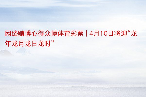 网络赌博心得众博体育彩票 | 4月10日将迎“龙年龙月龙日龙时”