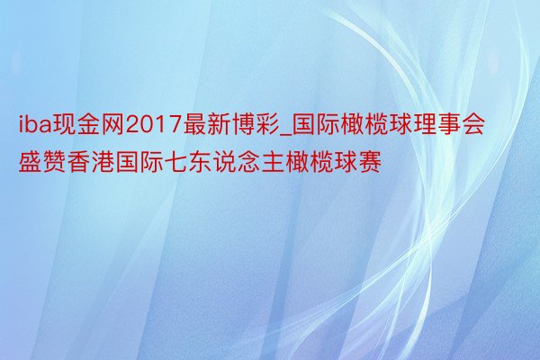 iba现金网2017最新博彩_国际橄榄球理事会盛赞香港国际七东说念主橄榄球赛