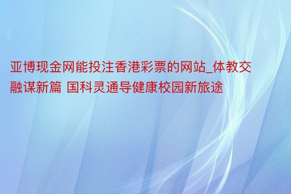 亚博现金网能投注香港彩票的网站_体教交融谋新篇 国科灵通导健康校园新旅途