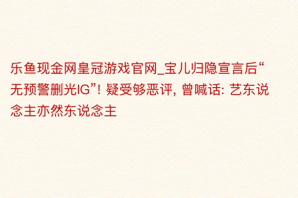 乐鱼现金网皇冠游戏官网_宝儿归隐宣言后“无预警删光IG”! 疑受够恶评, 曾喊话: 艺东说念主亦然东说念主