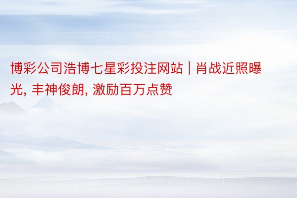 博彩公司浩博七星彩投注网站 | 肖战近照曝光, 丰神俊朗, 激励百万点赞