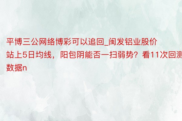 平博三公网络博彩可以追回_闽发铝业股价站上5日均线，阳包阴能否一扫弱势？看11次回测数据n