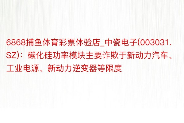 6868捕鱼体育彩票体验店_中瓷电子(003031.SZ)：碳化硅功率模块主要诈欺于新动力汽车、工业电源、新动力逆变器等限度