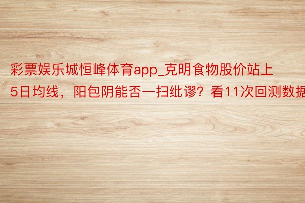 彩票娱乐城恒峰体育app_克明食物股价站上5日均线，阳包阴能否一扫纰谬？看11次回测数据n