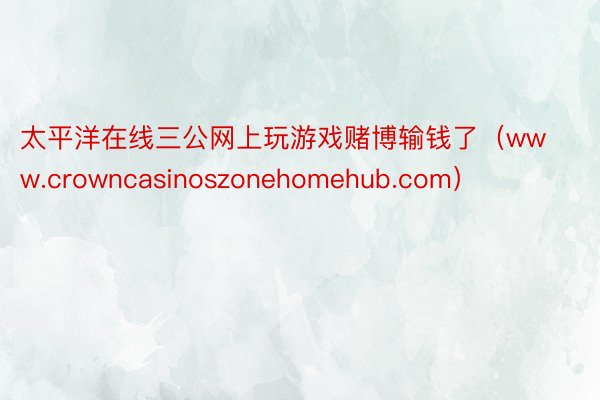 太平洋在线三公网上玩游戏赌博输钱了（www.crowncasinoszonehomehub.com）