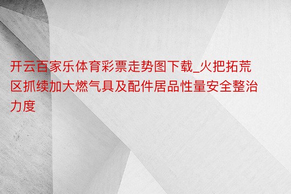 开云百家乐体育彩票走势图下载_火把拓荒区抓续加大燃气具及配件居品性量安全整治力度