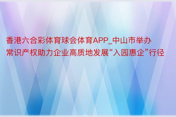 香港六合彩体育球会体育APP_中山市举办常识产权助力企业高质地发展“入园惠企”行径