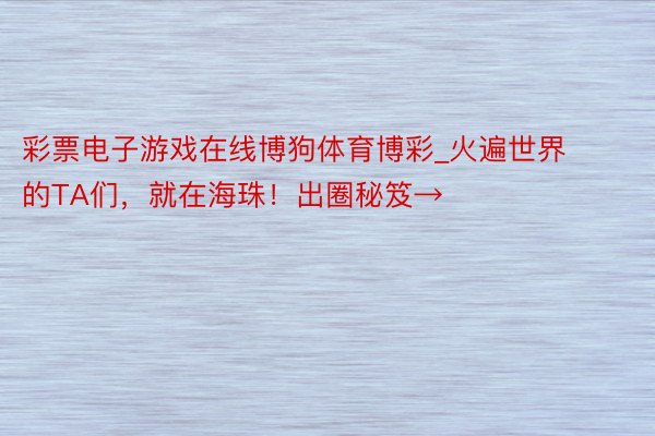 彩票电子游戏在线博狗体育博彩_火遍世界的TA们，就在海珠！出圈秘笈→