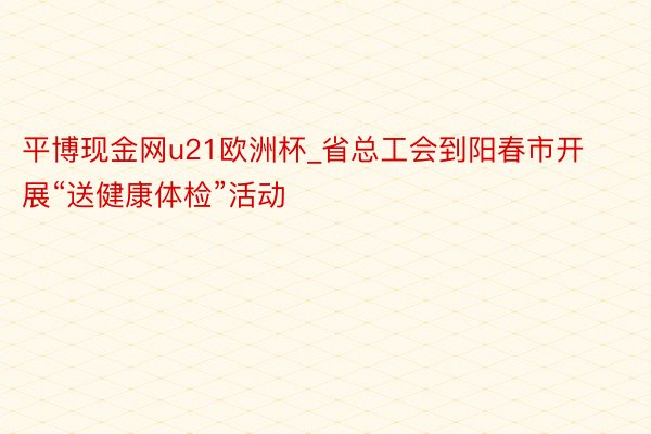 平博现金网u21欧洲杯_省总工会到阳春市开展“送健康体检”活动