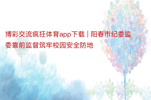 博彩交流疯狂体育app下载 | 阳春市纪委监委靠前监督筑牢校园安全防地