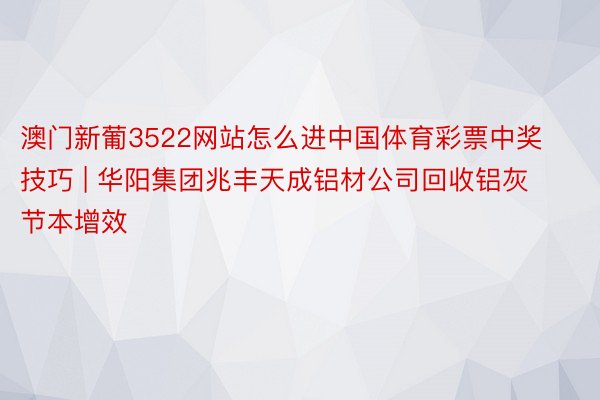 澳门新葡3522网站怎么进中国体育彩票中奖技巧 | 华阳集团兆丰天成铝材公司回收铝灰节本增效