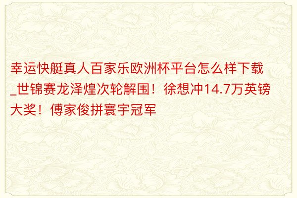 幸运快艇真人百家乐欧洲杯平台怎么样下载_世锦赛龙泽煌次轮解围！徐想冲14.7万英镑大奖！傅家俊拼寰宇冠军