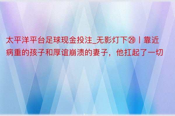 太平洋平台足球现金投注_无影灯下㉙丨靠近病重的孩子和厚谊崩溃的妻子，他扛起了一切