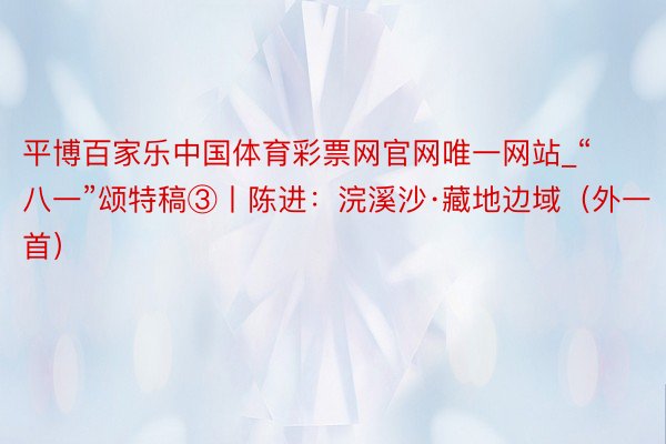 平博百家乐中国体育彩票网官网唯一网站_“八一”颂特稿③丨陈进：浣溪沙·藏地边域（外一首）