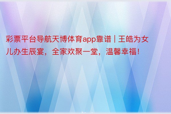 彩票平台导航天博体育app靠谱 | 王皓为女儿办生辰宴，全家欢聚一堂，温馨幸福！