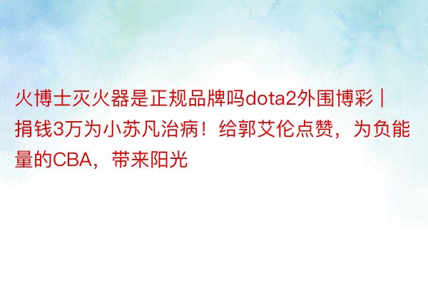 火博士灭火器是正规品牌吗dota2外围博彩 | 捐钱3万为小苏凡治病！给郭艾伦点赞，为负能量的CBA，带来阳光