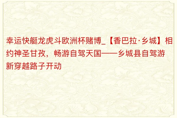 幸运快艇龙虎斗欧洲杯赌博_【香巴拉·乡城】相约神圣甘孜，畅游自驾天国——乡城县自驾游新穿越路子开动