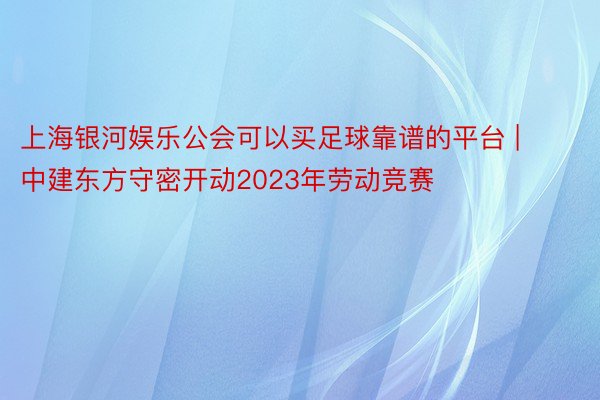 上海银河娱乐公会可以买足球靠谱的平台 | 中建东方守密开动2023年劳动竞赛