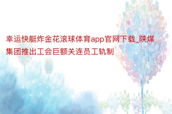 幸运快艇炸金花滚球体育app官网下载_陕煤集团推出工会巨额关连员工轨制