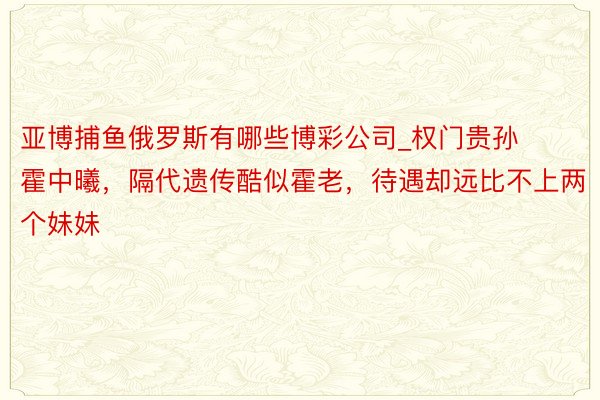 亚博捕鱼俄罗斯有哪些博彩公司_权门贵孙霍中曦，隔代遗传酷似霍老，待遇却远比不上两个妹妹