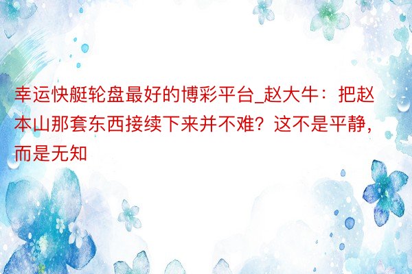 幸运快艇轮盘最好的博彩平台_赵大牛：把赵本山那套东西接续下来并不难？这不是平静，而是无知