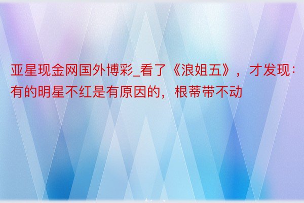 亚星现金网国外博彩_看了《浪姐五》，才发现：有的明星不红是有原因的，根蒂带不动