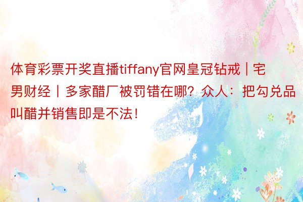 体育彩票开奖直播tiffany官网皇冠钻戒 | 宅男财经丨多家醋厂被罚错在哪？众人：把勾兑品叫醋并销售即是不法！